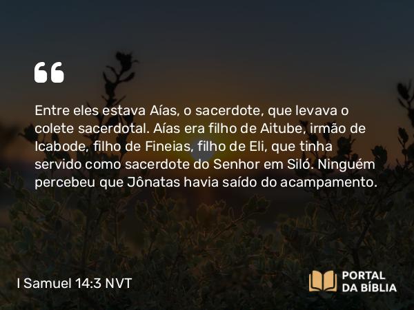 I Samuel 14:3 NVT - Entre eles estava Aías, o sacerdote, que levava o colete sacerdotal. Aías era filho de Aitube, irmão de Icabode, filho de Fineias, filho de Eli, que tinha servido como sacerdote do SENHOR em Siló. Ninguém percebeu que Jônatas havia saído do acampamento.