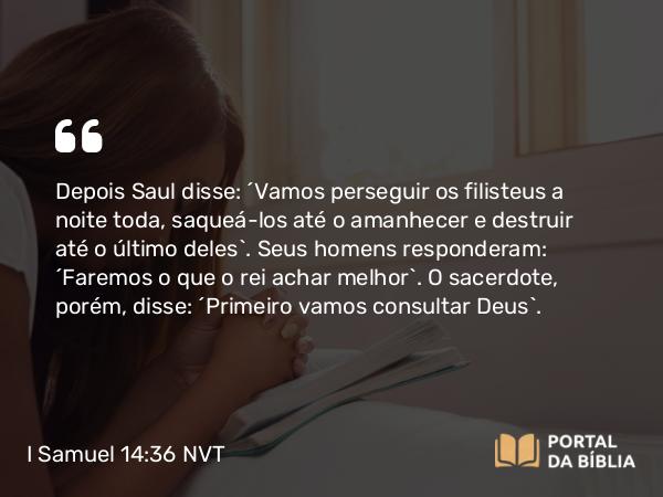 I Samuel 14:36 NVT - Depois Saul disse: “Vamos perseguir os filisteus a noite toda, saqueá-los até o amanhecer e destruir até o último deles”. Seus homens responderam: “Faremos o que o rei achar melhor”. O sacerdote, porém, disse: “Primeiro vamos consultar Deus”.