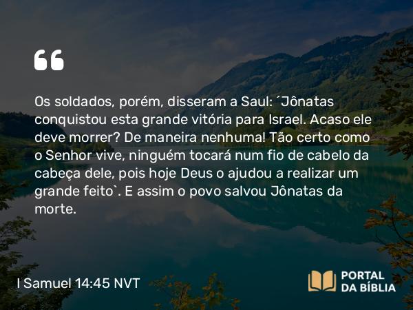 I Samuel 14:45 NVT - Os soldados, porém, disseram a Saul: “Jônatas conquistou esta grande vitória para Israel. Acaso ele deve morrer? De maneira nenhuma! Tão certo como o SENHOR vive, ninguém tocará num fio de cabelo da cabeça dele, pois hoje Deus o ajudou a realizar um grande feito”. E assim o povo salvou Jônatas da morte.