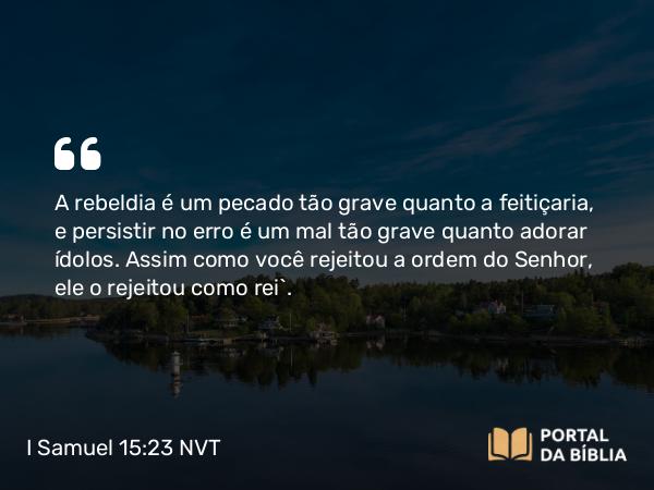 I Samuel 15:23 NVT - A rebeldia é um pecado tão grave quanto a feitiçaria, e persistir no erro é um mal tão grave quanto adorar ídolos. Assim como você rejeitou a ordem do SENHOR, ele o rejeitou como rei”.