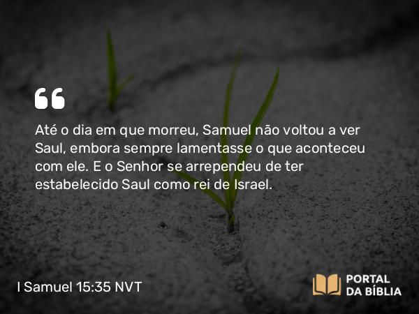 I Samuel 15:35 NVT - Até o dia em que morreu, Samuel não voltou a ver Saul, embora sempre lamentasse o que aconteceu com ele. E o SENHOR se arrependeu de ter estabelecido Saul como rei de Israel.