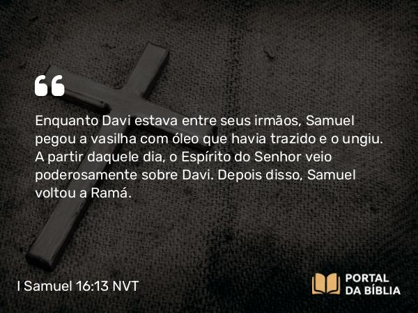 I Samuel 16:13-14 NVT - Enquanto Davi estava entre seus irmãos, Samuel pegou a vasilha com óleo que havia trazido e o ungiu. A partir daquele dia, o Espírito do SENHOR veio poderosamente sobre Davi. Depois disso, Samuel voltou a Ramá.