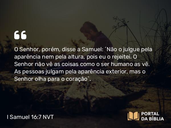 I Samuel 16:7 NVT - O SENHOR, porém, disse a Samuel: “Não o julgue pela aparência nem pela altura, pois eu o rejeitei. O SENHOR não vê as coisas como o ser humano as vê. As pessoas julgam pela aparência exterior, mas o SENHOR olha para o coração”.