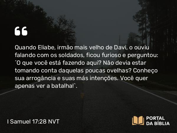 I Samuel 17:28 NVT - Quando Eliabe, irmão mais velho de Davi, o ouviu falando com os soldados, ficou furioso e perguntou: “O que você está fazendo aqui? Não devia estar tomando conta daquelas poucas ovelhas? Conheço sua arrogância e suas más intenções. Você quer apenas ver a batalha!”.