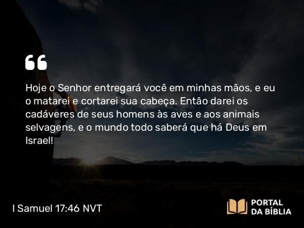 I Samuel 17:46 NVT - Hoje o SENHOR entregará você em minhas mãos, e eu o matarei e cortarei sua cabeça. Então darei os cadáveres de seus homens às aves e aos animais selvagens, e o mundo todo saberá que há Deus em Israel!