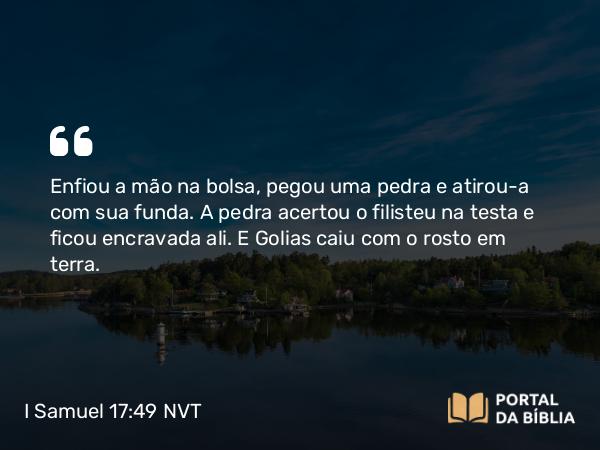 I Samuel 17:49-50 NVT - Enfiou a mão na bolsa, pegou uma pedra e atirou-a com sua funda. A pedra acertou o filisteu na testa e ficou encravada ali. E Golias caiu com o rosto em terra.