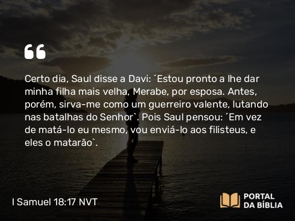 I Samuel 18:17 NVT - Certo dia, Saul disse a Davi: “Estou pronto a lhe dar minha filha mais velha, Merabe, por esposa. Antes, porém, sirva-me como um guerreiro valente, lutando nas batalhas do SENHOR”. Pois Saul pensou: “Em vez de matá-lo eu mesmo, vou enviá-lo aos filisteus, e eles o matarão”.