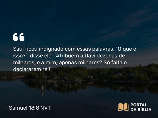 I Samuel 18:8 NVT - Saul ficou indignado com essas palavras. “O que é isso?”, disse ele. “Atribuem a Davi dezenas de milhares, e a mim, apenas milhares? Só falta o declararem rei!”