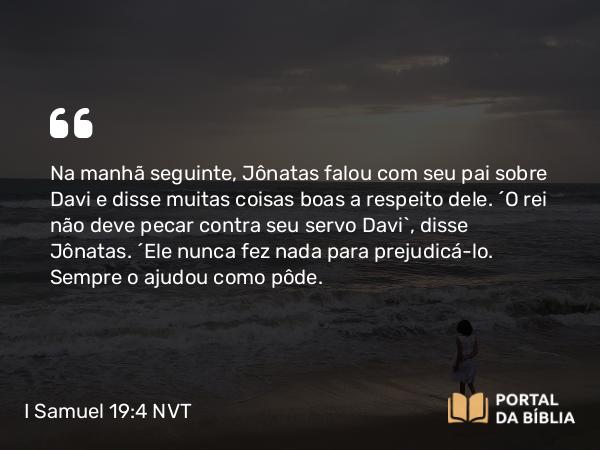 I Samuel 19:4 NVT - Na manhã seguinte, Jônatas falou com seu pai sobre Davi e disse muitas coisas boas a respeito dele. “O rei não deve pecar contra seu servo Davi”, disse Jônatas. “Ele nunca fez nada para prejudicá-lo. Sempre o ajudou como pôde.