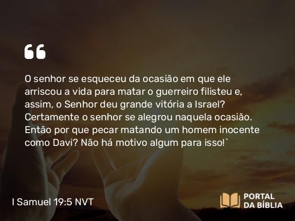 I Samuel 19:5 NVT - O senhor se esqueceu da ocasião em que ele arriscou a vida para matar o guerreiro filisteu e, assim, o SENHOR deu grande vitória a Israel? Certamente o senhor se alegrou naquela ocasião. Então por que pecar matando um homem inocente como Davi? Não há motivo algum para isso!”