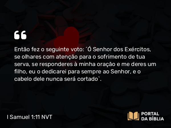 I Samuel 1:11 NVT - Então fez o seguinte voto: “Ó SENHOR dos Exércitos, se olhares com atenção para o sofrimento de tua serva, se responderes à minha oração e me deres um filho, eu o dedicarei para sempre ao SENHOR, e o cabelo dele nunca será cortado”.