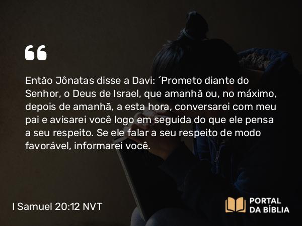 I Samuel 20:12 NVT - Então Jônatas disse a Davi: “Prometo diante do SENHOR, o Deus de Israel, que amanhã ou, no máximo, depois de amanhã, a esta hora, conversarei com meu pai e avisarei você logo em seguida do que ele pensa a seu respeito. Se ele falar a seu respeito de modo favorável, informarei você.