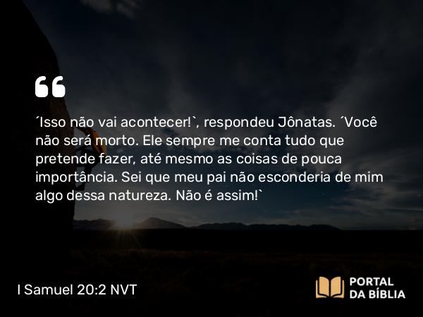 I Samuel 20:2 NVT - “Isso não vai acontecer!”, respondeu Jônatas. “Você não será morto. Ele sempre me conta tudo que pretende fazer, até mesmo as coisas de pouca importância. Sei que meu pai não esconderia de mim algo dessa natureza. Não é assim!”