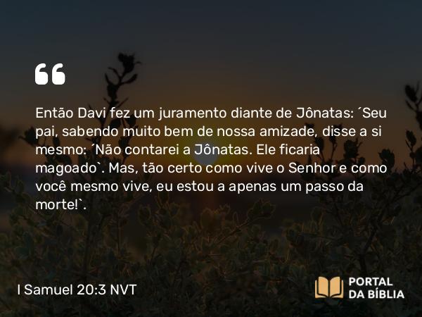 I Samuel 20:3 NVT - Então Davi fez um juramento diante de Jônatas: “Seu pai, sabendo muito bem de nossa amizade, disse a si mesmo: ‘Não contarei a Jônatas. Ele ficaria magoado’. Mas, tão certo como vive o SENHOR e como você mesmo vive, eu estou a apenas um passo da morte!”.