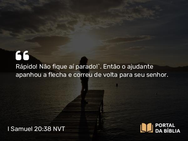 I Samuel 20:38 NVT - Rápido! Não fique aí parado!”. Então o ajudante apanhou a flecha e correu de volta para seu senhor.