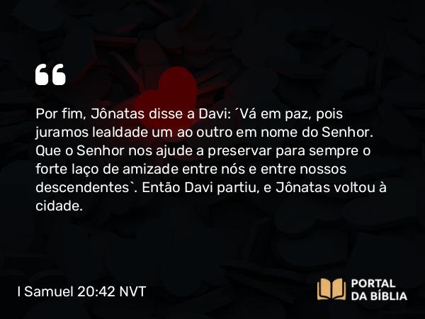 I Samuel 20:42 NVT - Por fim, Jônatas disse a Davi: “Vá em paz, pois juramos lealdade um ao outro em nome do SENHOR. Que o SENHOR nos ajude a preservar para sempre o forte laço de amizade entre nós e entre nossos descendentes”. Então Davi partiu, e Jônatas voltou à cidade.