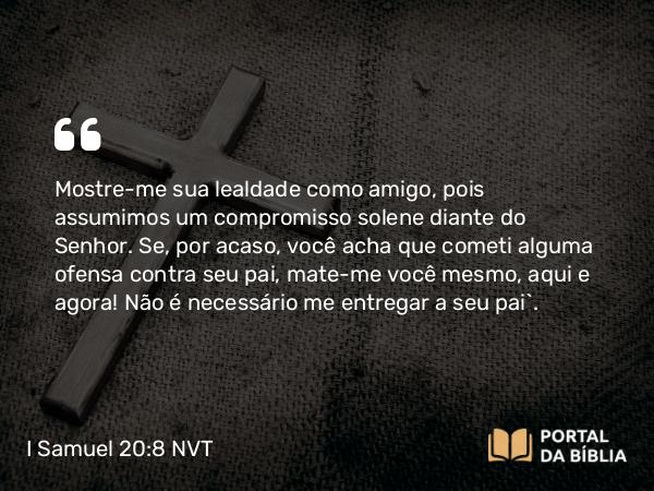 I Samuel 20:8 NVT - Mostre-me sua lealdade como amigo, pois assumimos um compromisso solene diante do SENHOR. Se, por acaso, você acha que cometi alguma ofensa contra seu pai, mate-me você mesmo, aqui e agora! Não é necessário me entregar a seu pai”.