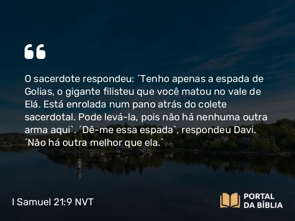 I Samuel 21:9 NVT - O sacerdote respondeu: “Tenho apenas a espada de Golias, o gigante filisteu que você matou no vale de Elá. Está enrolada num pano atrás do colete sacerdotal. Pode levá-la, pois não há nenhuma outra arma aqui”. “Dê-me essa espada”, respondeu Davi. “Não há outra melhor que ela.”