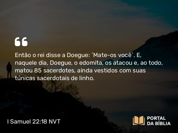 I Samuel 22:18 NVT - Então o rei disse a Doegue: “Mate-os você”. E, naquele dia, Doegue, o edomita, os atacou e, ao todo, matou 85 sacerdotes, ainda vestidos com suas túnicas sacerdotais de linho.