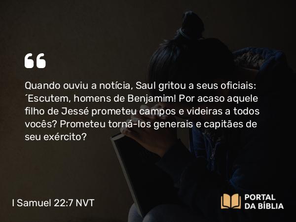 I Samuel 22:7 NVT - Quando ouviu a notícia, Saul gritou a seus oficiais: “Escutem, homens de Benjamim! Por acaso aquele filho de Jessé prometeu campos e videiras a todos vocês? Prometeu torná-los generais e capitães de seu exército?