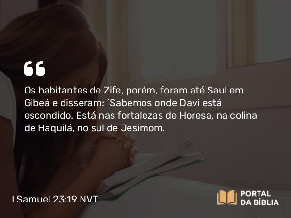 I Samuel 23:19 NVT - Os habitantes de Zife, porém, foram até Saul em Gibeá e disseram: “Sabemos onde Davi está escondido. Está nas fortalezas de Horesa, na colina de Haquilá, no sul de Jesimom.