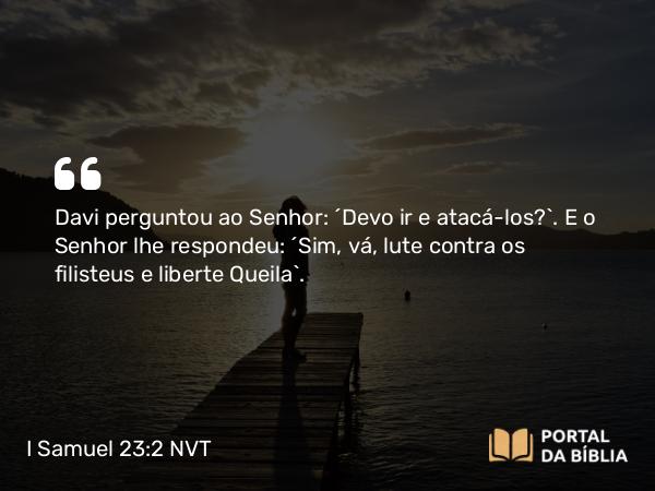 I Samuel 23:2 NVT - Davi perguntou ao SENHOR: “Devo ir e atacá-los?”. E o SENHOR lhe respondeu: “Sim, vá, lute contra os filisteus e liberte Queila”.