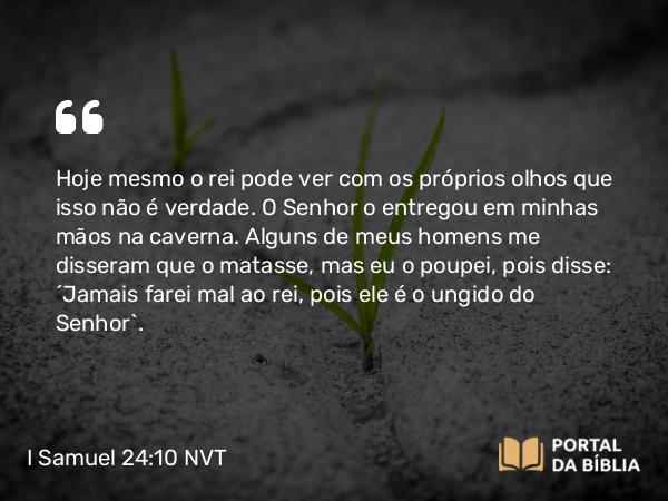 I Samuel 24:10 NVT - Hoje mesmo o rei pode ver com os próprios olhos que isso não é verdade. O SENHOR o entregou em minhas mãos na caverna. Alguns de meus homens me disseram que o matasse, mas eu o poupei, pois disse: ‘Jamais farei mal ao rei, pois ele é o ungido do SENHOR’.