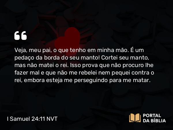 I Samuel 24:11 NVT - Veja, meu pai, o que tenho em minha mão. É um pedaço da borda do seu manto! Cortei seu manto, mas não matei o rei. Isso prova que não procuro lhe fazer mal e que não me rebelei nem pequei contra o rei, embora esteja me perseguindo para me matar.