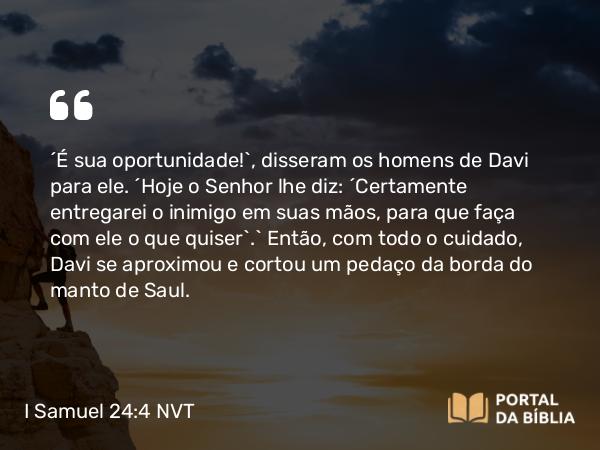 I Samuel 24:4 NVT - “É sua oportunidade!”, disseram os homens de Davi para ele. “Hoje o SENHOR lhe diz: ‘Certamente entregarei o inimigo em suas mãos, para que faça com ele o que quiser’.” Então, com todo cuidado, Davi se aproximou e cortou um pedaço da borda do manto de Saul.