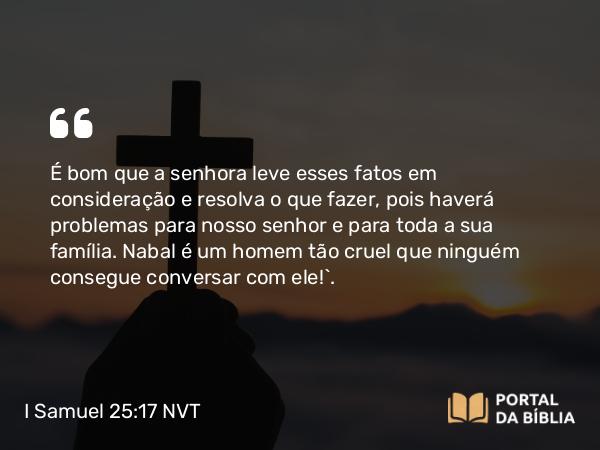 I Samuel 25:17 NVT - É bom que a senhora leve esses fatos em consideração e resolva o que fazer, pois haverá problemas para nosso senhor e para toda a sua família. Nabal é um homem tão cruel que ninguém consegue conversar com ele!”.