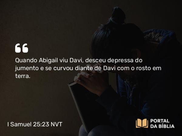 I Samuel 25:23 NVT - Quando Abigail viu Davi, desceu depressa do jumento e se curvou diante de Davi com o rosto em terra.