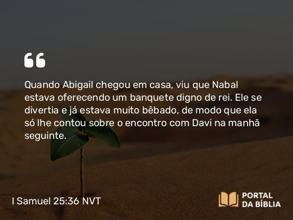 I Samuel 25:36 NVT - Quando Abigail chegou em casa, viu que Nabal estava oferecendo um banquete digno de rei. Ele se divertia e já estava muito bêbado, de modo que ela só lhe contou sobre o encontro com Davi na manhã seguinte.