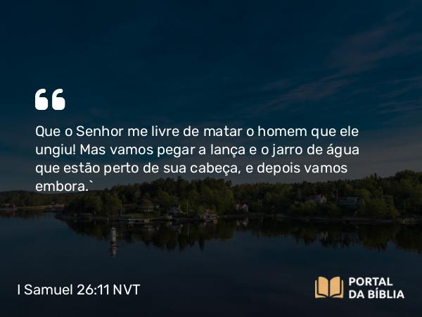 I Samuel 26:11 NVT - Que o SENHOR me livre de matar o homem que ele ungiu! Mas vamos pegar a lança e o jarro de água que estão perto de sua cabeça, e depois vamos embora.”