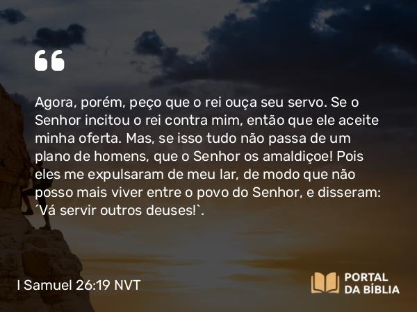 I Samuel 26:19 NVT - Agora, porém, peço que o rei ouça seu servo. Se o SENHOR incitou o rei contra mim, então que ele aceite minha oferta. Mas, se isso tudo não passa de um plano de homens, que o SENHOR os amaldiçoe! Pois eles me expulsaram de meu lar, de modo que não posso mais viver entre o povo do SENHOR, e disseram: ‘Vá servir outros deuses!’.