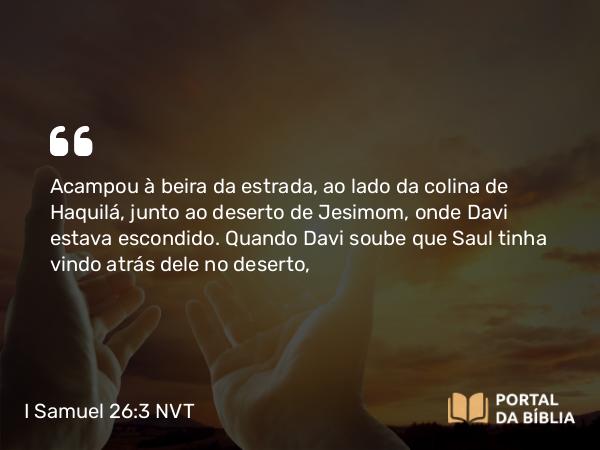 I Samuel 26:3 NVT - Acampou à beira da estrada, ao lado da colina de Haquilá, junto ao deserto de Jesimom, onde Davi estava escondido. Quando Davi soube que Saul tinha vindo atrás dele no deserto,