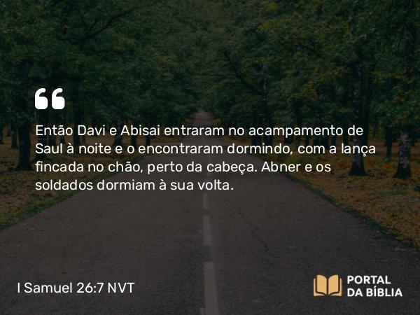 I Samuel 26:7 NVT - Então Davi e Abisai entraram no acampamento de Saul à noite e o encontraram dormindo, com a lança fincada no chão, perto da cabeça. Abner e os soldados dormiam à sua volta.