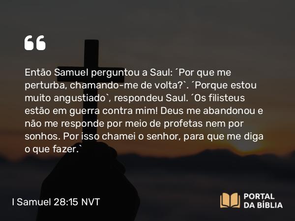 I Samuel 28:15 NVT - Então Samuel perguntou a Saul: “Por que me perturba, chamando-me de volta?”. “Porque estou muito angustiado”, respondeu Saul. “Os filisteus estão em guerra contra mim! Deus me abandonou e não me responde por meio de profetas nem por sonhos. Por isso chamei o senhor, para que me diga o que fazer.”