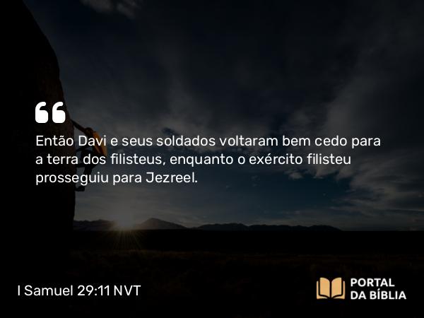 I Samuel 29:11 NVT - Então Davi e seus soldados voltaram bem cedo para a terra dos filisteus, enquanto o exército filisteu prosseguiu para Jezreel.