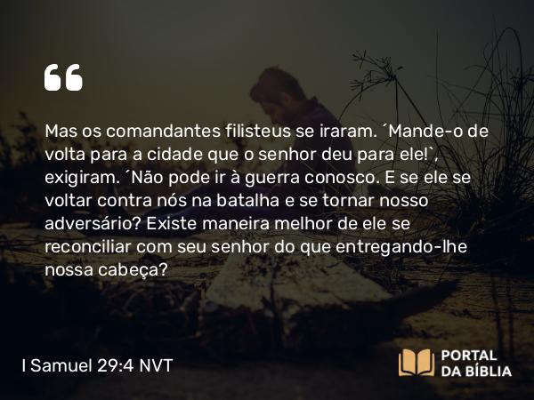 I Samuel 29:4 NVT - Mas os comandantes filisteus se iraram. “Mande-o de volta para a cidade que o senhor deu para ele!”, exigiram. “Não pode ir à guerra conosco. E se ele se voltar contra nós na batalha e se tornar nosso adversário? Existe maneira melhor de ele se reconciliar com seu senhor do que entregando-lhe nossa cabeça?