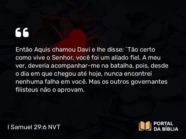 I Samuel 29:6 NVT - Então Aquis chamou Davi e lhe disse: “Tão certo como vive o SENHOR, você foi um aliado fiel. A meu ver, deveria acompanhar-me na batalha, pois, desde o dia em que chegou até hoje, nunca encontrei nenhuma falha em você. Mas os outros governantes filisteus não o aprovam.