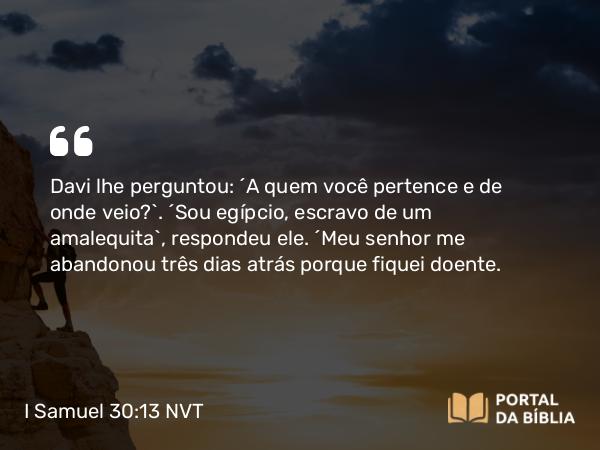 I Samuel 30:13 NVT - Davi lhe perguntou: “A quem você pertence e de onde veio?”. “Sou egípcio, escravo de um amalequita”, respondeu ele. “Meu senhor me abandonou três dias atrás porque fiquei doente.