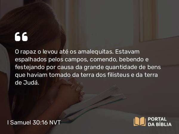 I Samuel 30:16 NVT - O rapaz o levou até os amalequitas. Estavam espalhados pelos campos, comendo, bebendo e festejando por causa da grande quantidade de bens que haviam tomado da terra dos filisteus e da terra de Judá.