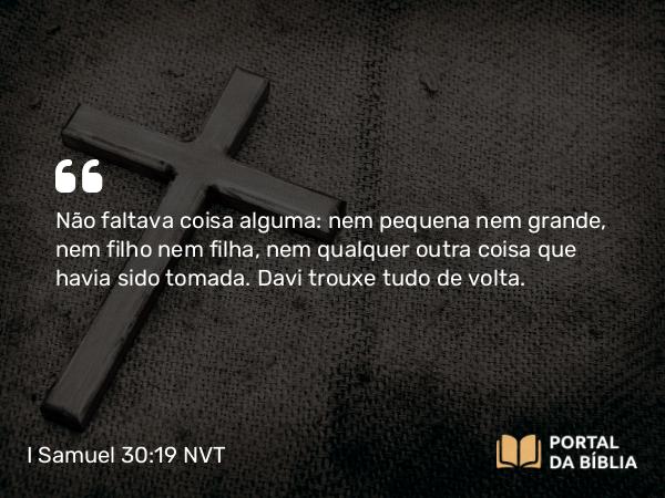 I Samuel 30:19 NVT - Não faltava coisa alguma: nem pequena nem grande, nem filho nem filha, nem qualquer outra coisa que havia sido tomada. Davi trouxe tudo de volta.