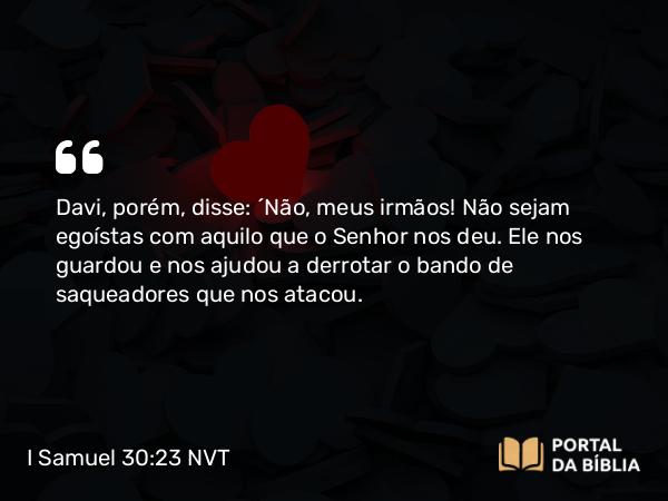 I Samuel 30:23 NVT - Davi, porém, disse: “Não, meus irmãos! Não sejam egoístas com aquilo que o SENHOR nos deu. Ele nos guardou e nos ajudou a derrotar o bando de saqueadores que nos atacou.