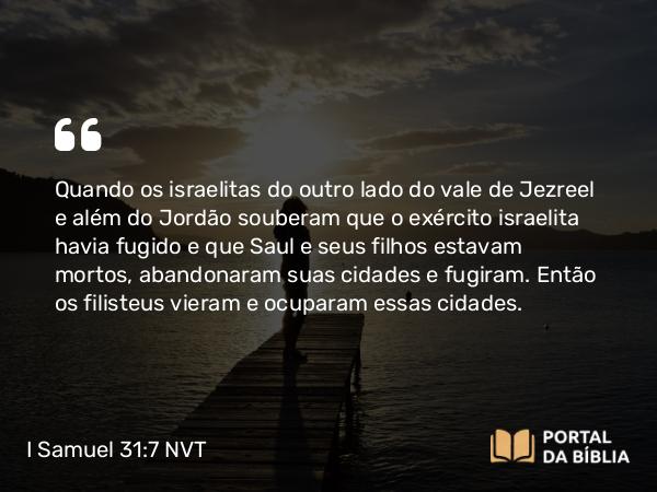 I Samuel 31:7 NVT - Quando os israelitas do outro lado do vale de Jezreel e além do Jordão souberam que o exército israelita havia fugido e que Saul e seus filhos estavam mortos, abandonaram suas cidades e fugiram. Então os filisteus vieram e ocuparam essas cidades.