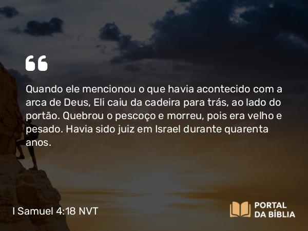 I Samuel 4:18 NVT - Quando ele mencionou o que havia acontecido com a arca de Deus, Eli caiu da cadeira para trás, ao lado do portão. Quebrou o pescoço e morreu, pois era velho e pesado. Havia sido juiz em Israel durante quarenta anos.