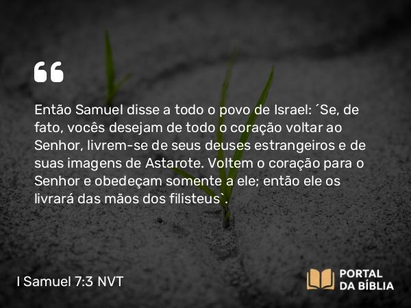 I Samuel 7:3 NVT - Então Samuel disse a todo o povo de Israel: “Se, de fato, vocês desejam de todo o coração voltar ao SENHOR, livrem-se de seus deuses estrangeiros e de suas imagens de Astarote. Voltem o coração para o SENHOR e obedeçam somente a ele; então ele os livrará das mãos dos filisteus”.