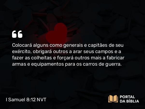 I Samuel 8:12 NVT - Colocará alguns como generais e capitães de seu exército, obrigará outros a arar seus campos e a fazer as colheitas e forçará outros mais a fabricar armas e equipamentos para os carros de guerra.