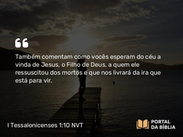 I Tessalonicenses 1:10 NVT - Também comentam como vocês esperam do céu a vinda de Jesus, o Filho de Deus, a quem ele ressuscitou dos mortos e que nos livrará da ira que está para vir.