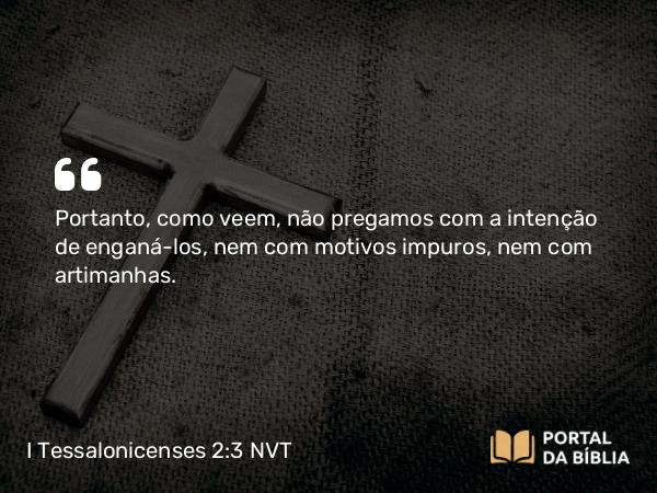 I Tessalonicenses 2:3 NVT - Portanto, como veem, não pregamos com a intenção de enganá-los, nem com motivos impuros, nem com artimanhas.